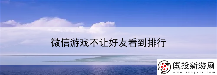 微信游戲不讓好友看到排行:全球游戲行業(yè)前沿資訊